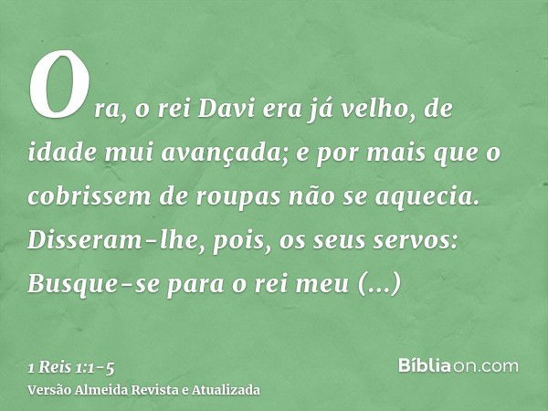 Ora, o rei Davi era já velho, de idade mui avançada; e por mais que o cobrissem de roupas não se aquecia.Disseram-lhe, pois, os seus servos: Busque-se para o re