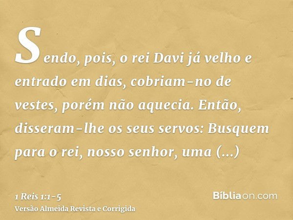 Sendo, pois, o rei Davi já velho e entrado em dias, cobriam-no de vestes, porém não aquecia.Então, disseram-lhe os seus servos: Busquem para o rei, nosso senhor