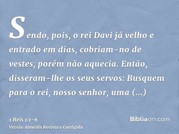 Sendo, pois, o rei Davi já velho e entrado em dias, cobriam-no de vestes, porém não aquecia.Então, disseram-lhe os seus servos: Busquem para o rei, nosso senhor