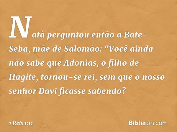 Natã perguntou então a Bate-Seba, mãe de Salomão: "Você ainda não sabe que Adonias, o filho de Hagite, tornou-se rei, sem que o nosso senhor Davi ficasse sabend