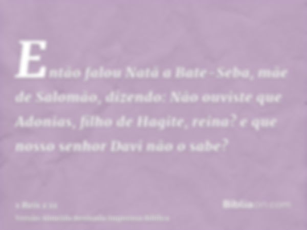 Então falou Natã a Bate-Seba, mãe de Salomão, dizendo: Não ouviste que Adonias, filho de Hagite, reina? e que nosso senhor Davi não o sabe?