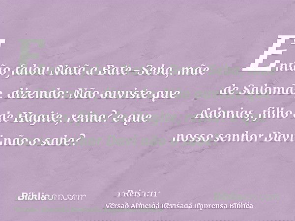 Então falou Natã a Bate-Seba, mãe de Salomão, dizendo: Não ouviste que Adonias, filho de Hagite, reina? e que nosso senhor Davi não o sabe?