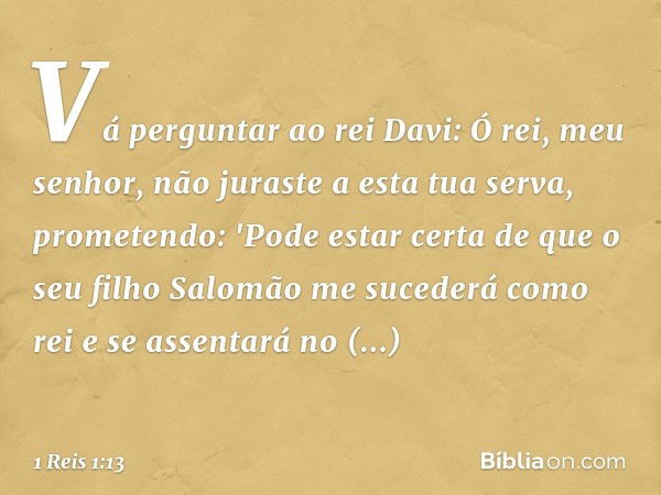 Vá perguntar ao rei Davi: Ó rei, meu senhor, não juraste a esta tua serva, prometendo: 'Pode estar certa de que o seu filho Salomão me sucederá como rei e se as