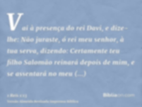 Vai à presença do rei Davi, e dize-lhe: Não juraste, ó rei meu senhor, à tua serva, dizendo: Certamente teu filho Salomão reinará depois de mim, e se assentará 