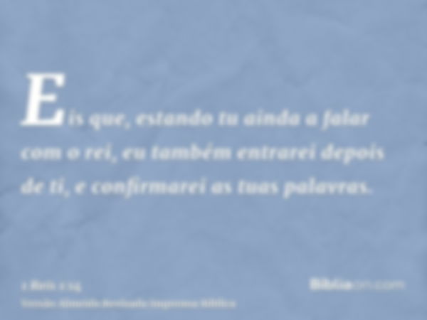 Eis que, estando tu ainda a falar com o rei, eu também entrarei depois de ti, e confirmarei as tuas palavras.