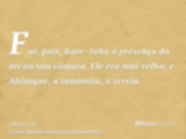 Foi, pois, Bate-Seba à presença do rei na sua câmara. Ele era mui velho; e Abisague, a sunamita, o servia.