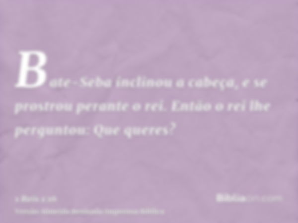 Bate-Seba inclinou a cabeça, e se prostrou perante o rei. Então o rei lhe perguntou: Que queres?