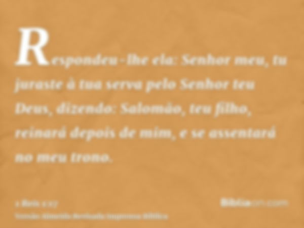 Respondeu-lhe ela: Senhor meu, tu juraste à tua serva pelo Senhor teu Deus, dizendo: Salomão, teu filho, reinará depois de mim, e se assentará no meu trono.