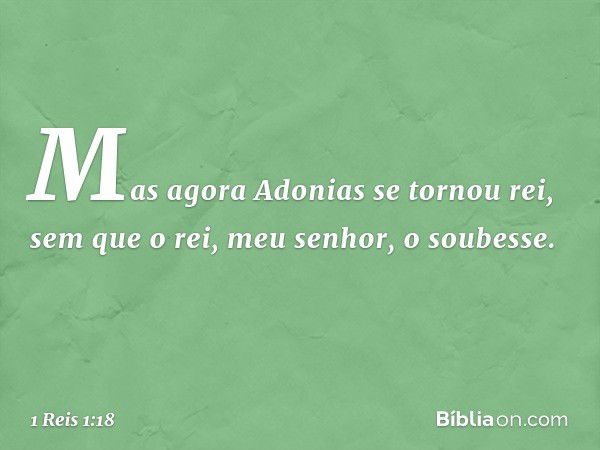 Mas agora Adonias se tornou rei, sem que o rei, meu senhor, o soubesse. -- 1 Reis 1:18