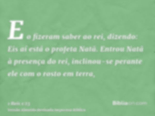 E o fizeram saber ao rei, dizendo: Eis aí está o profeta Natã. Entrou Natã à presença do rei, inclinou-se perante ele com o rosto em terra,