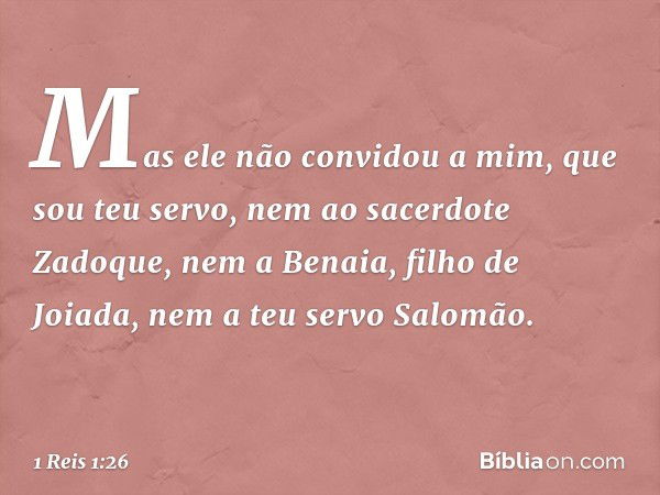 Mas ele não convidou a mim, que sou teu servo, nem ao sacerdote Zadoque, nem a Benaia, filho de Joiada, nem a teu servo Salomão. -- 1 Reis 1:26