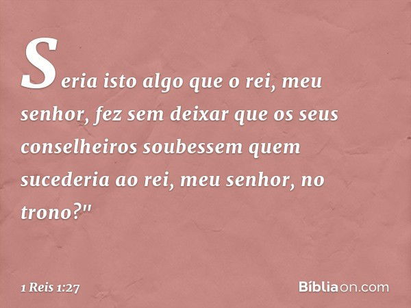 Seria isto algo que o rei, meu senhor, fez sem deixar que os seus conselheiros soubessem quem sucederia ao rei, meu senhor, no trono?" -- 1 Reis 1:27