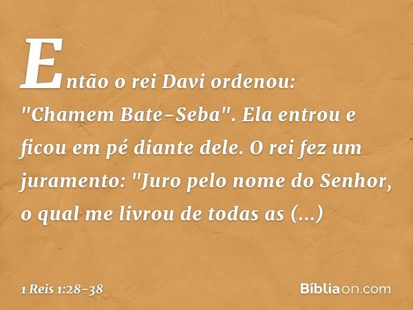 Então o rei Davi ordenou: "Chamem Bate-Seba". Ela entrou e ficou em pé diante dele. O rei fez um juramento: "Juro pelo nome do Senhor, o qual me livrou de todas