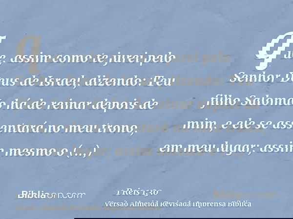 que, assim como te jurei pelo Senhor Deus de Israel, dizendo: Teu filho Salomão há de reinar depois de mim, e ele se assentará no meu trono, em meu lugar; assim