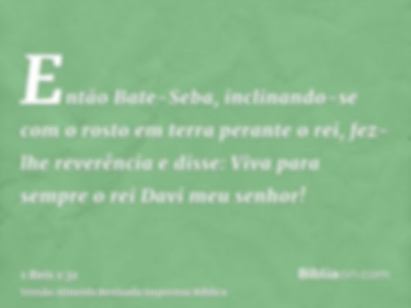 Então Bate-Seba, inclinando-se com o rosto em terra perante o rei, fez-lhe reverência e disse: Viva para sempre o rei Davi meu senhor!