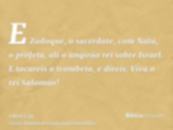 E Zadoque, o sacerdote, com Natã, o profeta, ali o ungirão rei sobre Israel. E tocareis a trombeta, e direis: Viva o rei Salomão!