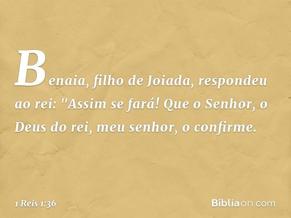 Benaia, filho de Joiada, respondeu ao rei: "Assim se fará! Que o Senhor, o Deus do rei, meu senhor, o confirme. -- 1 Reis 1:36