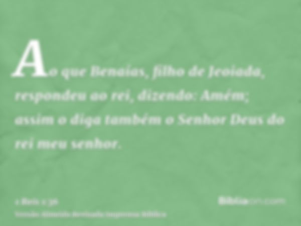 Ao que Benaías, filho de Jeoiada, respondeu ao rei, dizendo: Amém; assim o diga também o Senhor Deus do rei meu senhor.