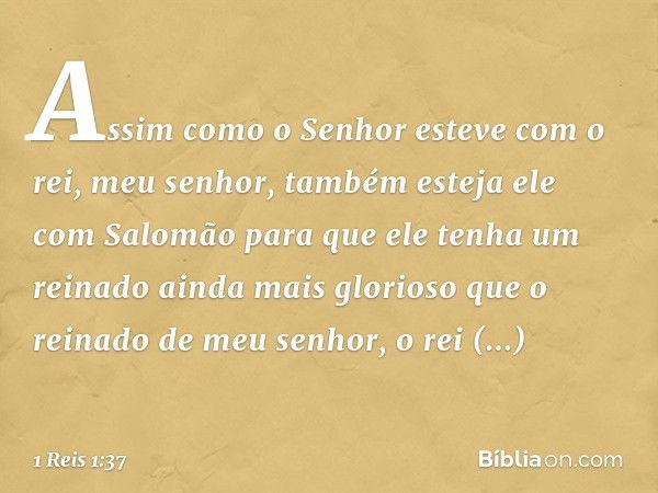 Assim como o Senhor esteve com o rei, meu senhor, também esteja ele com Salomão para que ele tenha um reinado ainda mais glorioso que o reinado de meu senhor, o