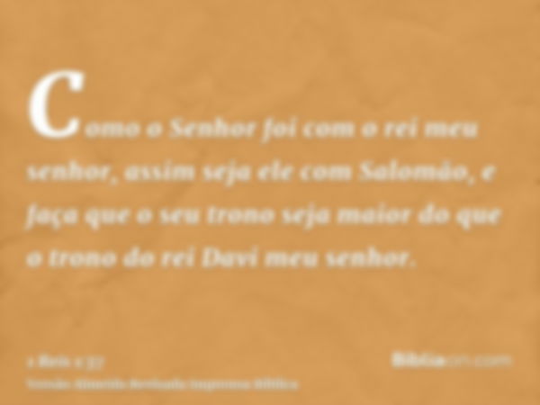 Como o Senhor foi com o rei meu senhor, assim seja ele com Salomão, e faça que o seu trono seja maior do que o trono do rei Davi meu senhor.