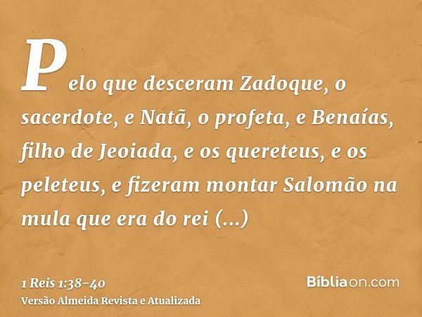 Pelo que desceram Zadoque, o sacerdote, e Natã, o profeta, e Benaías, filho de Jeoiada, e os quereteus, e os peleteus, e fizeram montar Salomão na mula que era 