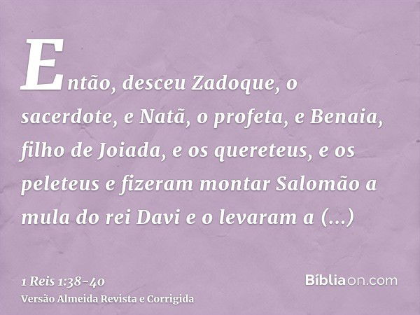 Então, desceu Zadoque, o sacerdote, e Natã, o profeta, e Benaia, filho de Joiada, e os quereteus, e os peleteus e fizeram montar Salomão a mula do rei Davi e o 