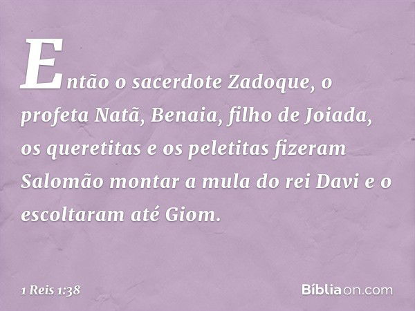 Então o sacerdote Zadoque, o profeta Natã, Benaia, filho de Joiada, os queretitas e os peletitas fizeram Salomão montar a mula do rei Davi e o escoltaram até Gi