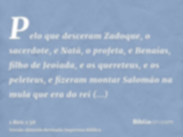 Pelo que desceram Zadoque, o sacerdote, e Natã, o profeta, e Benaías, filho de Jeoiada, e os quereteus, e os peleteus, e fizeram montar Salomão na mula que era 