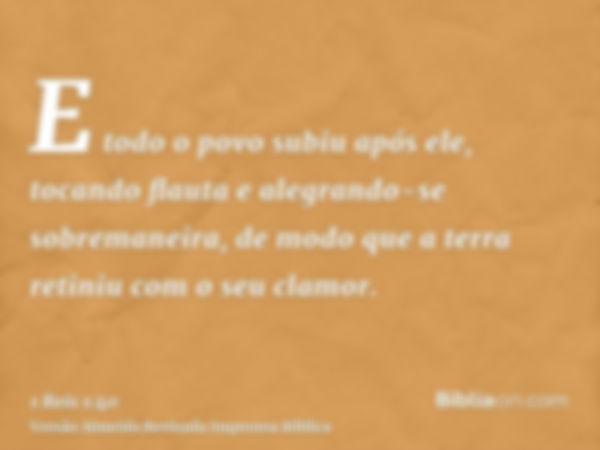 E todo o povo subiu após ele, tocando flauta e alegrando-se sobremaneira, de modo que a terra retiniu com o seu clamor.