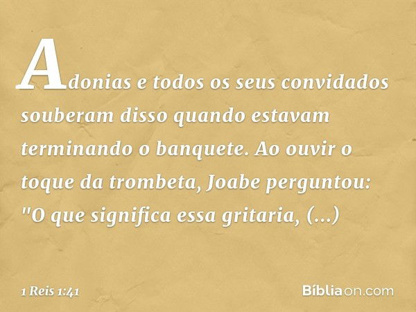 Adonias e todos os seus convidados souberam disso quando estavam terminando o banquete. Ao ouvir o toque da trombeta, Joabe perguntou: "O que significa essa gri