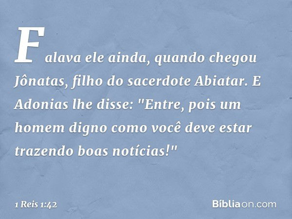 Falava ele ainda, quando chegou Jônatas, filho do sacerdote Abiatar. E Adonias lhe disse: "Entre, pois um homem digno como você deve estar trazendo boas notícia