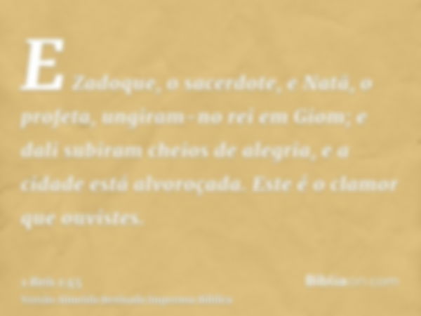 E Zadoque, o sacerdote, e Natã, o profeta, ungiram-no rei em Giom; e dali subiram cheios de alegria, e a cidade está alvoroçada. Este é o clamor que ouvistes.