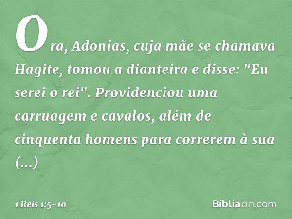 Ora, Adonias, cuja mãe se chamava Hagite, tomou a dianteira e disse: "Eu serei o rei". Providenciou uma carruagem e cavalos, além de cinquenta homens para corre