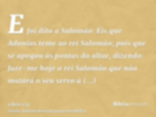 E foi dito a Salomão: Eis que Adonias teme ao rei Salomão; pois que se apegou às pontas do altar, dizendo: Jure-me hoje o rei Salomão que não matará o seu servo