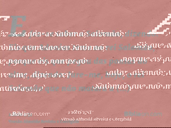 E fez-se saber a Salomão, dizendo: Eis que Adonias teme ao rei Salomão, porque eis que pegou das pontas do altar, dizendo: Jure-me, hoje, o rei Salomão que não