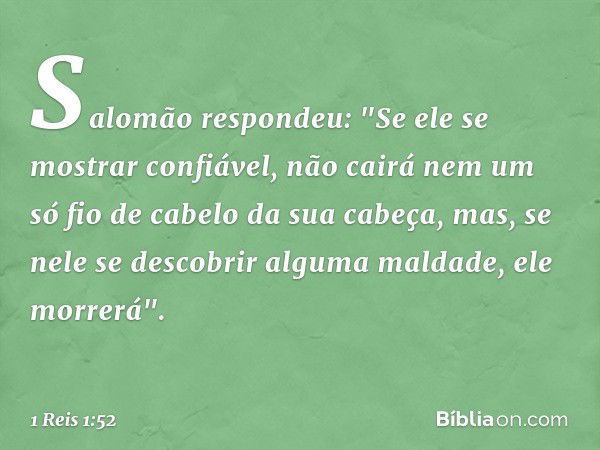 Salomão respondeu: "Se ele se mostrar confiável, não cairá nem um só fio de cabelo da sua cabeça, mas, se nele se descobrir alguma maldade, ele morrerá". -- 1 R