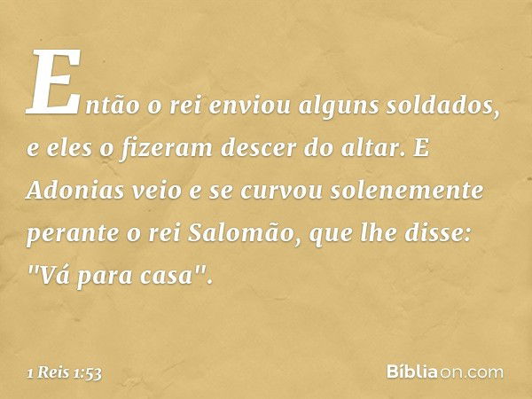 Então o rei enviou alguns soldados, e eles o fizeram descer do altar. E Adonias veio e se curvou solenemente perante o rei Salomão, que lhe disse: "Vá para casa