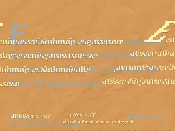 E enviou o rei Salomão, e o fizeram descer do altar; e veio e prostrou-se perante o rei Salomão, e Salomão lhe disse: Vai para tua casa.