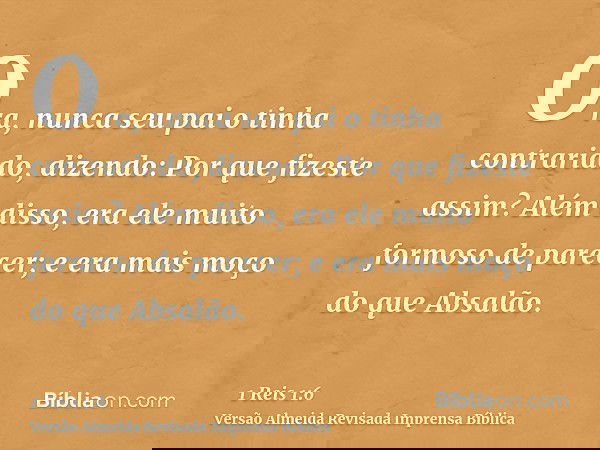 Ora, nunca seu pai o tinha contrariado, dizendo: Por que fizeste assim? Além disso, era ele muito formoso de parecer; e era mais moço do que Absalão.