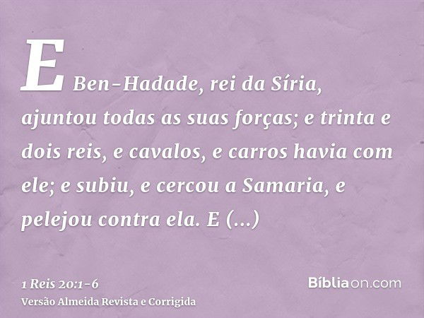 E Ben-Hadade, rei da Síria, ajuntou todas as suas forças; e trinta e dois reis, e cavalos, e carros havia com ele; e subiu, e cercou a Samaria, e pelejou contra