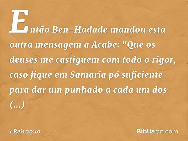 Então Ben-Hadade mandou esta outra mensagem a Acabe: "Que os deuses me castiguem com todo o rigor, caso fique em Samaria pó suficiente para dar um punhado a cad