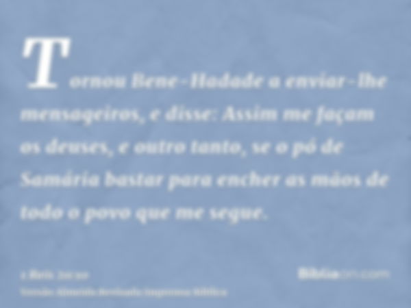 Tornou Bene-Hadade a enviar-lhe mensageiros, e disse: Assim me façam os deuses, e outro tanto, se o pó de Samária bastar para encher as mãos de todo o povo que 