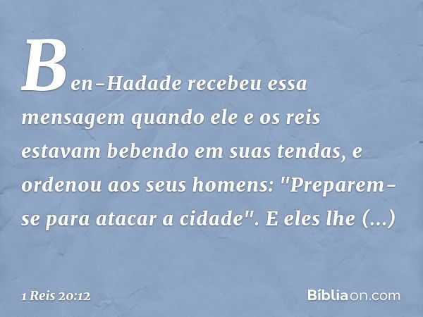 Ben-Hadade recebeu essa mensagem quando ele e os reis estavam bebendo em suas tendas, e ordenou aos seus homens: "Preparem-se para atacar a cidade". E eles lhe 