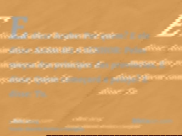 E disse Acabe: Por quem? E ele disse: Assim diz o SENHOR: Pelos moços dos príncipes das províncias. E disse: Quem começará a peleja? E disse: Tu.