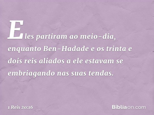 Eles partiram ao meio-dia, enquanto Ben-Hadade e os trinta e dois reis aliados a ele estavam se embriagando nas suas tendas. -- 1 Reis 20:16