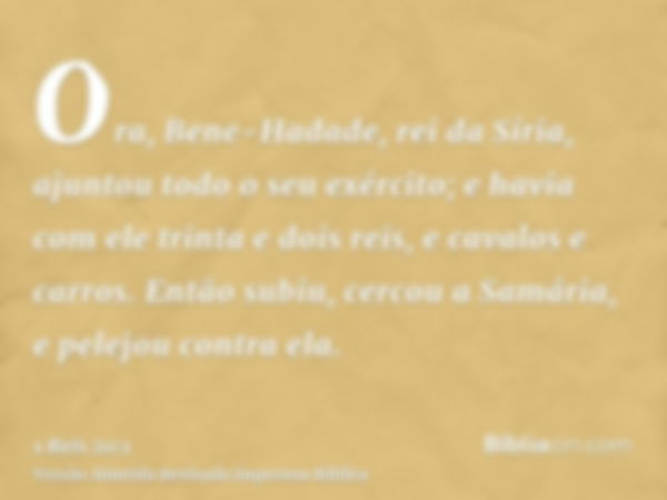 Ora, Bene-Hadade, rei da Síria, ajuntou todo o seu exército; e havia com ele trinta e dois reis, e cavalos e carros. Então subiu, cercou a Samária, e pelejou co