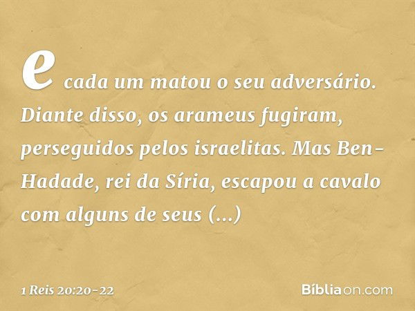 e cada um matou o seu adversário. Diante disso, os arameus fugiram, perseguidos pelos israelitas. Mas Ben-Hadade, rei da Síria, escapou a cavalo com alguns de s