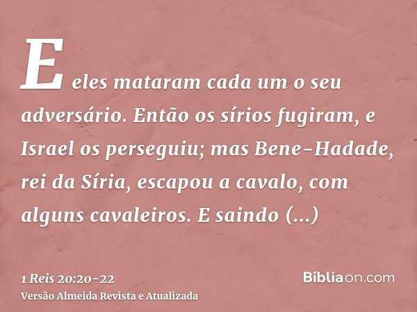 E eles mataram cada um o seu adversário. Então os sírios fugiram, e Israel os perseguiu; mas Bene-Hadade, rei da Síria, escapou a cavalo, com alguns cavaleiros.