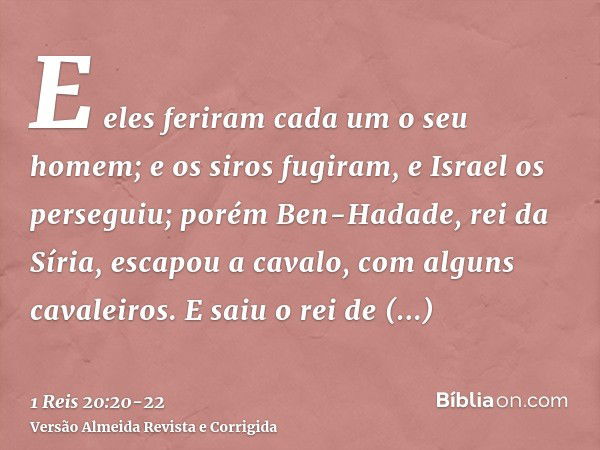 E eles feriram cada um o seu homem; e os siros fugiram, e Israel os perseguiu; porém Ben-Hadade, rei da Síria, escapou a cavalo, com alguns cavaleiros.E saiu o 