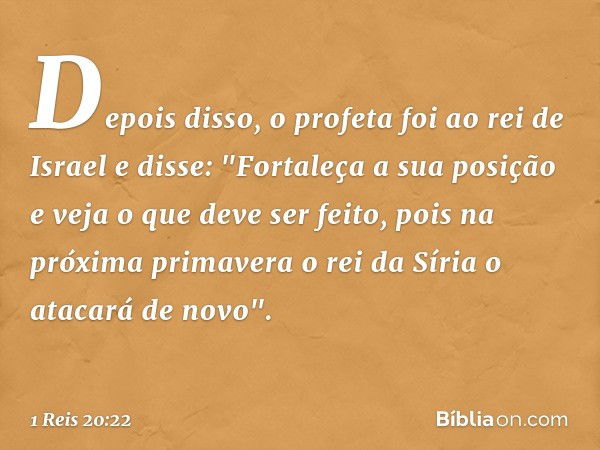 Depois disso, o profeta foi ao rei de Israel e disse: "Fortaleça a sua posição e veja o que deve ser feito, pois na próxima primavera o rei da Síria o atacará d